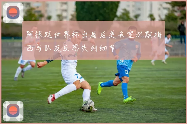 阿根廷世界杯出局后更衣室沉默梅西与队友反思失利细节