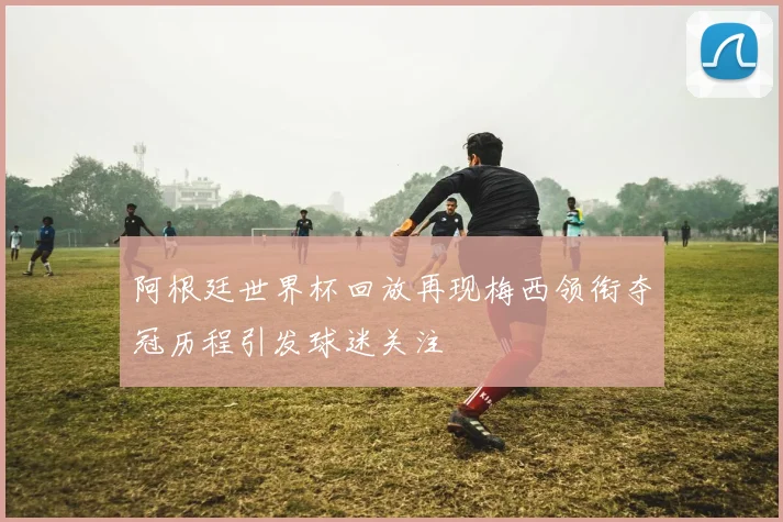 阿根廷世界杯回放再现梅西领衔夺冠历程引发球迷关注