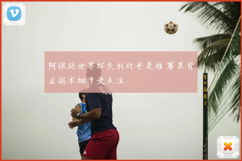 阿根廷世界杯失利对手是谁 赛果背后战术细节受关注