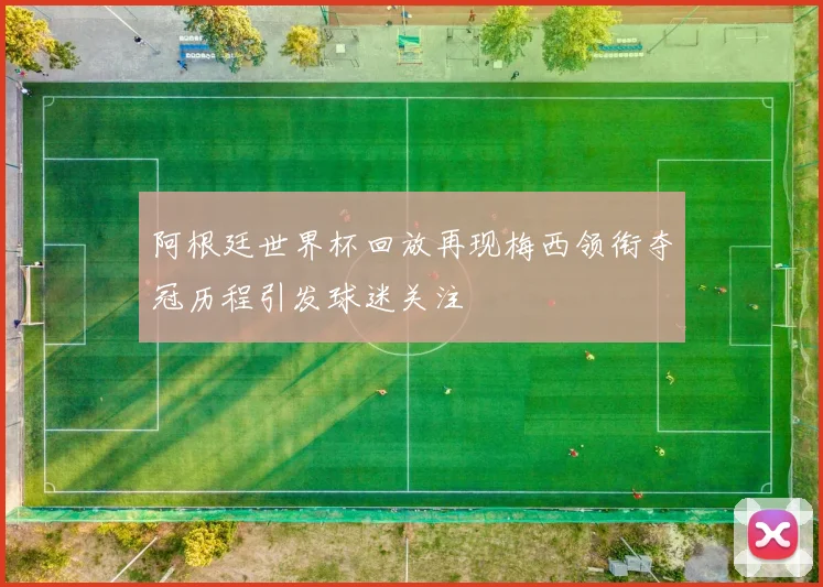 阿根廷世界杯回放再现梅西领衔夺冠历程引发球迷关注