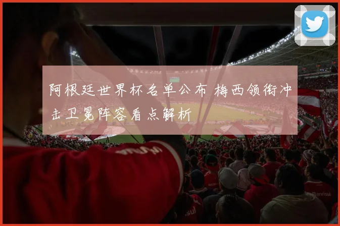 阿根廷世界杯名单公布 梅西领衔冲击卫冕阵容看点解析