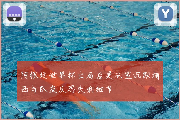 阿根廷世界杯出局后更衣室沉默梅西与队友反思失利细节