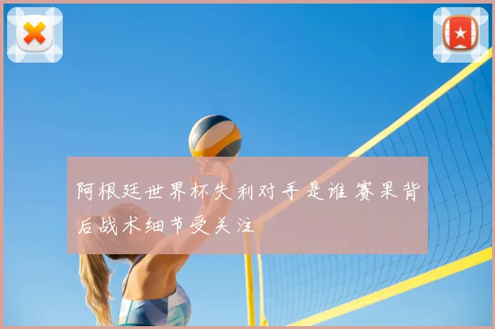 阿根廷世界杯失利对手是谁 赛果背后战术细节受关注