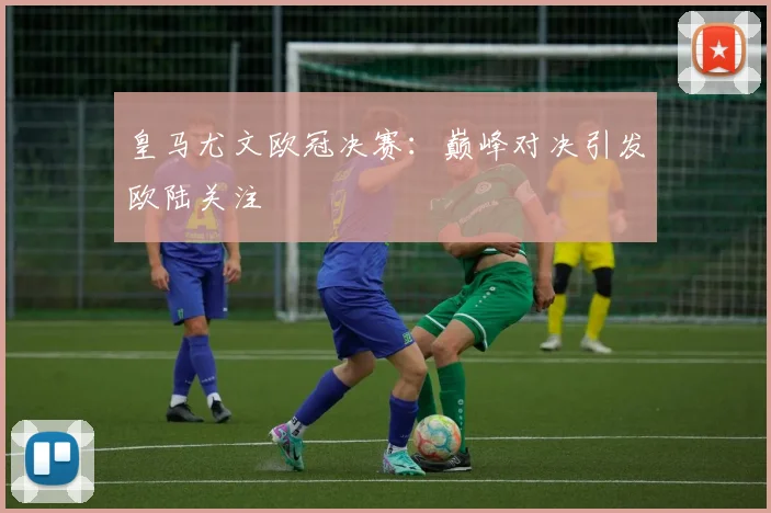 皇马尤文欧冠决赛:巅峰对决引发欧陆关注