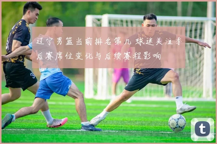 辽宁男篮当前排名第几 球迷关注季后赛席位变化与后续赛程影响