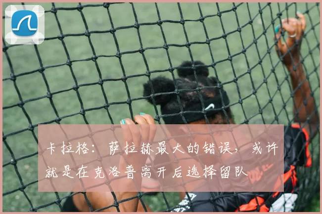 卡拉格：萨拉赫最大的错误，或许就是在克洛普离开后选择留队