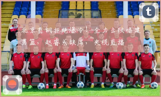 北京首钢拒绝爆冷!全力击败福建男篮,赵睿或缺席,央视直播