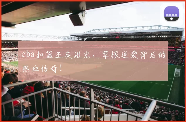 cba扣篮王矣进宏，草根逆袭背后的热血传奇！