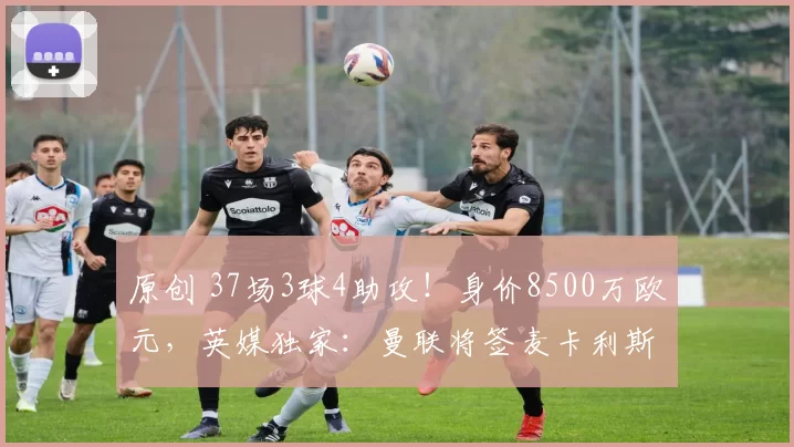 原创 37场3球4助攻!身价8500万欧元,英媒独家:曼联将签麦卡利斯特