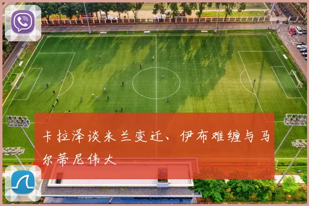 卡拉泽谈米兰变迁、伊布难缠与马尔蒂尼伟大