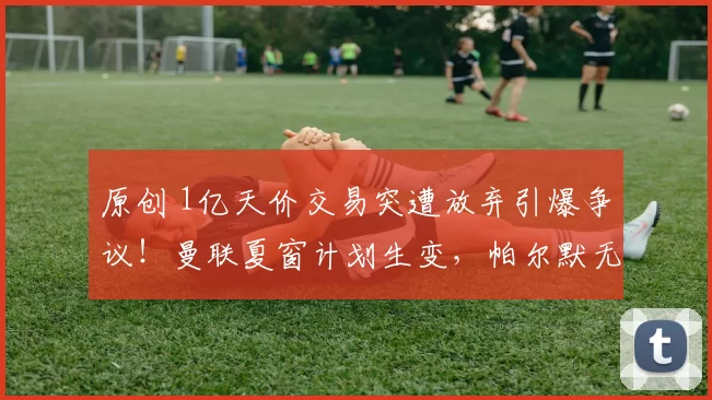 原创 1亿天价交易突遭放弃引爆争议！曼联夏窗计划生变，帕尔默无缘老特拉福德内幕