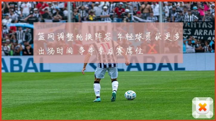 篮网调整轮换阵容 年轻球员获更多出场时间 争夺季后赛席位