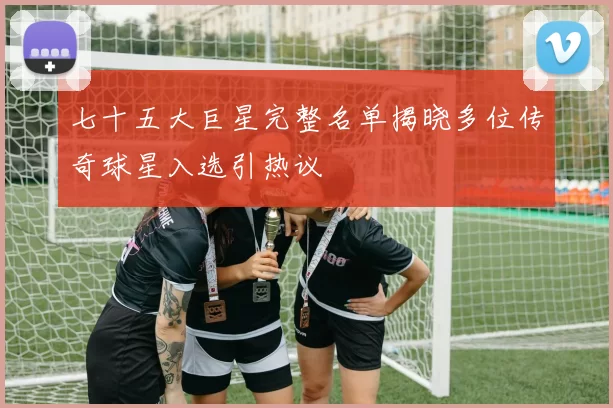 七十五大巨星完整名单揭晓多位传奇球星入选引热议