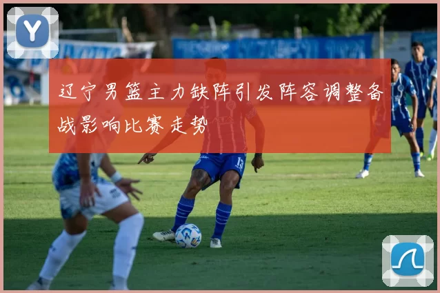 辽宁男篮主力缺阵引发阵容调整备战影响比赛走势