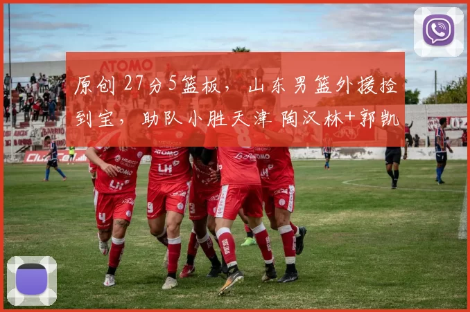 原创 27分5篮板，山东男篮外援捡到宝，助队小胜天津 陶汉林+郭凯齐爆发