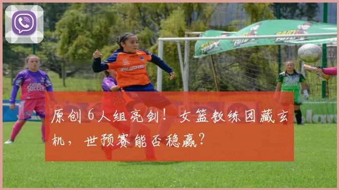 原创 6人组亮剑!女篮教练团藏玄机,世预赛能否稳赢?
