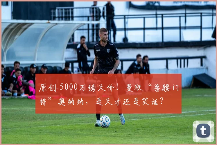 原创 5000万镑天价！曼联“兽腰门将”奥纳纳，是天才还是笑话？