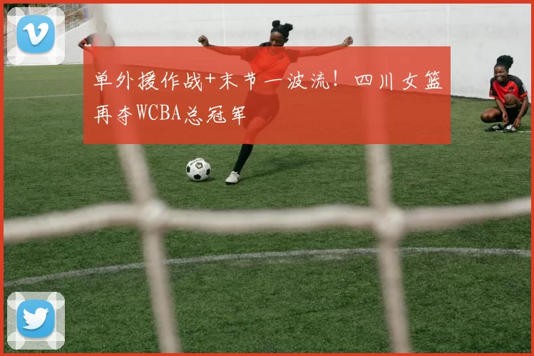 单外援作战+末节一波流！四川女篮再夺WCBA总冠军