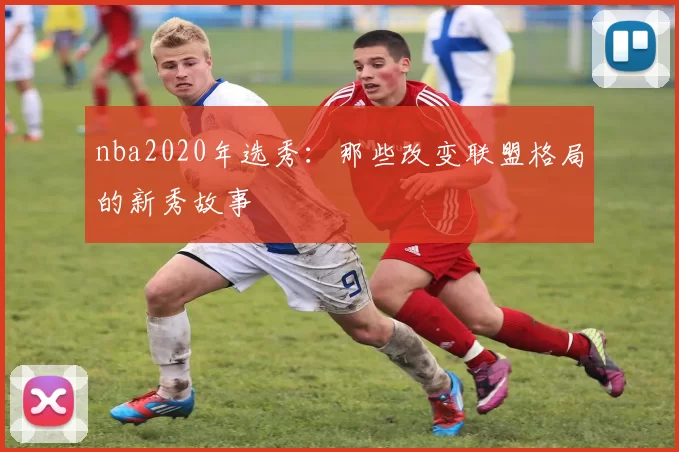 nba2020年选秀：那些改变联盟格局的新秀故事