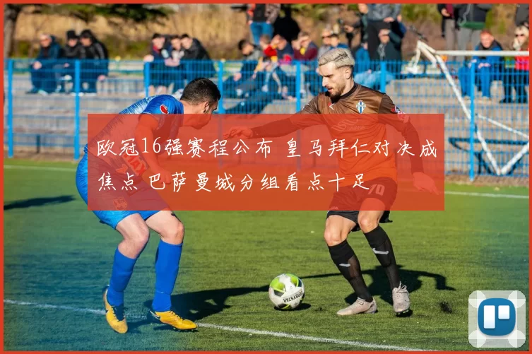 欧冠16强赛程公布 皇马拜仁对决成焦点 巴萨曼城分组看点十足