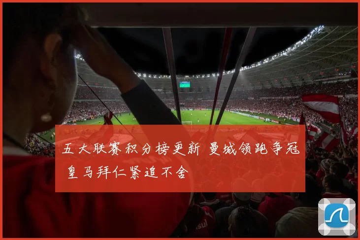 五大联赛积分榜更新 曼城领跑争冠 皇马拜仁紧追不舍