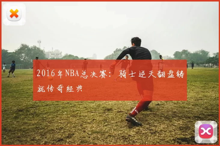2016年NBA总决赛：骑士逆天翻盘铸就传奇经典