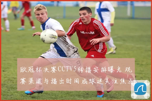 欧冠杯决赛CCTV5转播安排曝光 观赛渠道与播出时间成球迷关注焦点