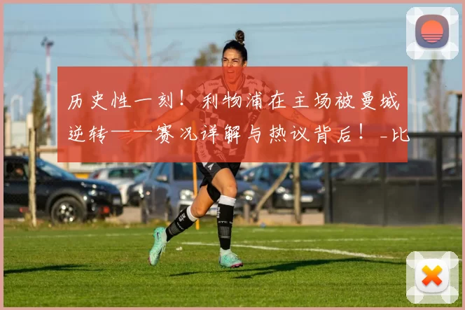 历史性一刻!利物浦在主场被曼城逆转——赛况详解与热议背后!_比赛_战术_球迷