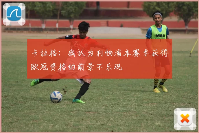 卡拉格:我认为利物浦本赛季获得欧冠资格的前景不乐观