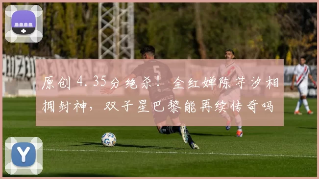 原创 4.35分绝杀！全红婵陈芋汐相拥封神，双子星巴黎能再续传奇吗？