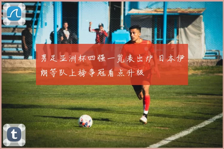 男足亚洲杯四强一览表出炉 日本伊朗等队上榜争冠看点升级