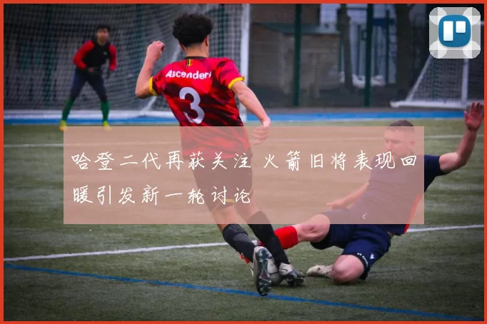 哈登二代再获关注 火箭旧将表现回暖引发新一轮讨论