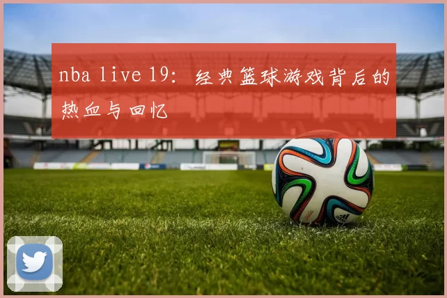 nba live 19：经典篮球游戏背后的热血与回忆