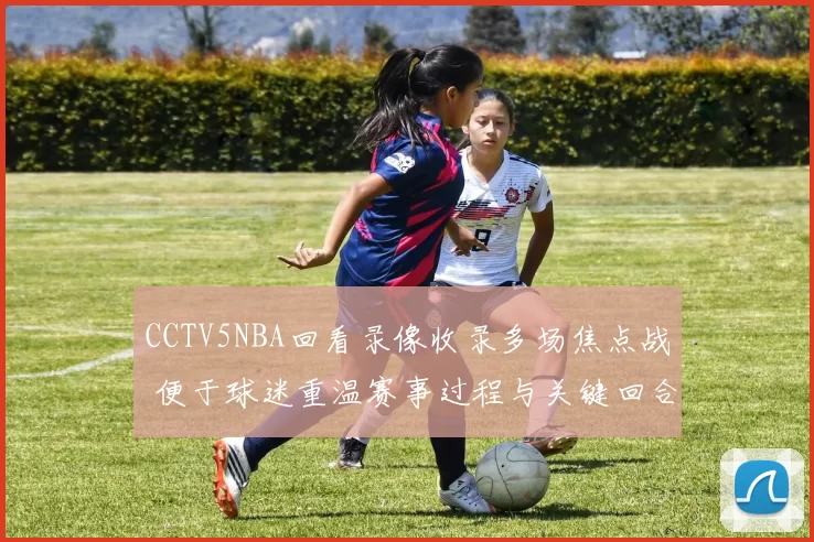 CCTV5NBA回看录像收录多场焦点战 便于球迷重温赛事过程与关键回合