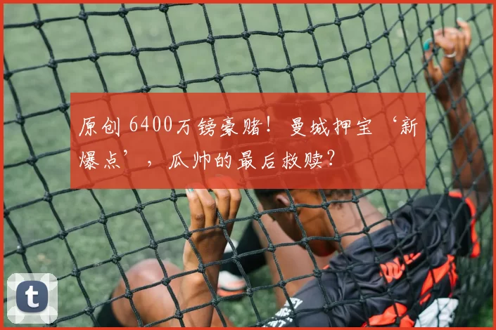 原创 6400万镑豪赌！曼城押宝‘新爆点’，瓜帅的最后救赎？