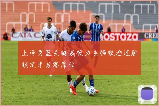 上海男篮关键战役力克强敌迎连胜锁定季后赛席位