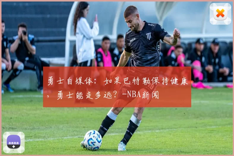 勇士自媒体：如果巴特勒保持健康，勇士能走多远？-NBA新闻