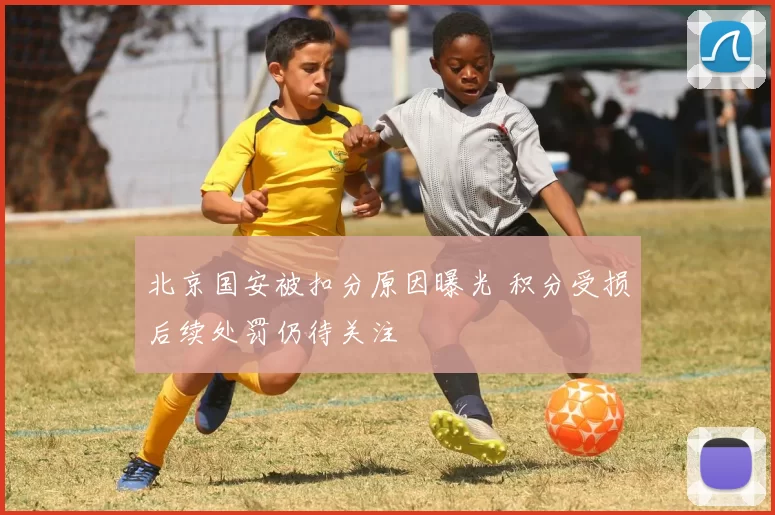 北京国安被扣分原因曝光 积分受损后续处罚仍待关注