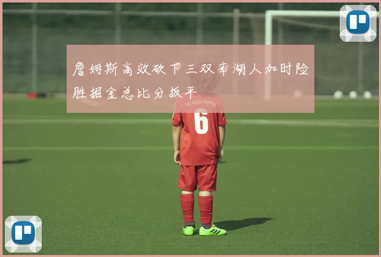 詹姆斯高效砍下三双率湖人加时险胜掘金总比分扳平