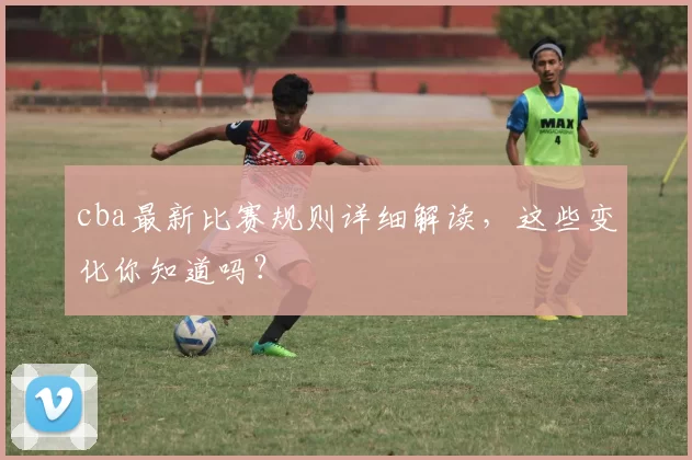 cba最新比赛规则详细解读，这些变化你知道吗？