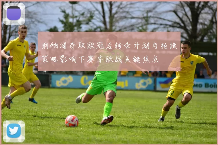 利物浦夺取欧冠后转会计划与轮换策略影响下赛季欧战关键焦点