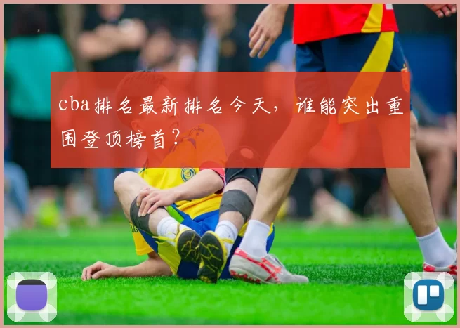 cba排名最新排名今天，谁能突出重围登顶榜首？