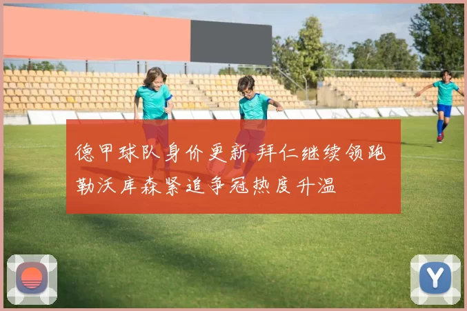 德甲球队身价更新 拜仁继续领跑 勒沃库森紧追争冠热度升温