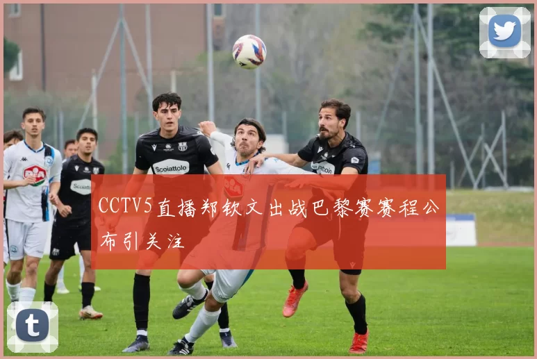 CCTV5直播郑钦文出战巴黎赛赛程公布引关注