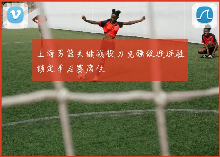 上海男篮关键战役力克强敌迎连胜锁定季后赛席位