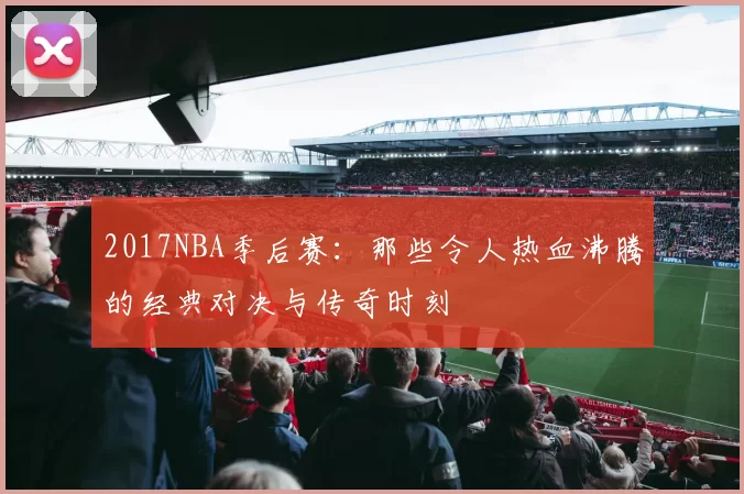 2017NBA季后赛:那些令人热血沸腾的经典对决与传奇时刻