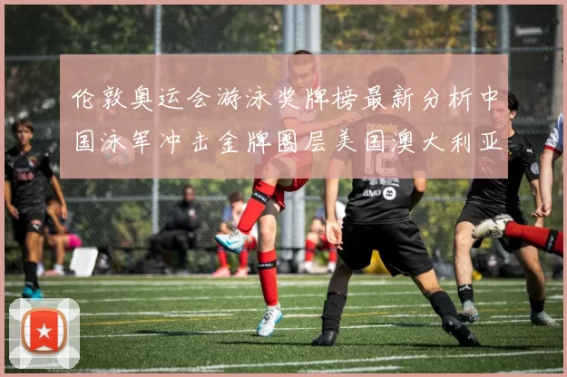 伦敦奥运会游泳奖牌榜最新分析中国泳军冲击金牌圈层美国澳大利亚争夺前三名