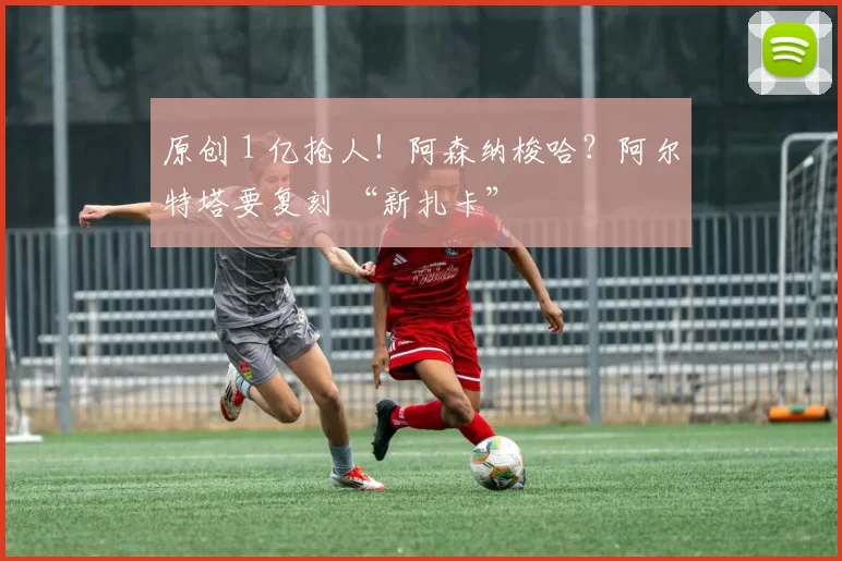 原创 1 亿抢人！阿森纳梭哈？阿尔特塔要复刻 “新扎卡”