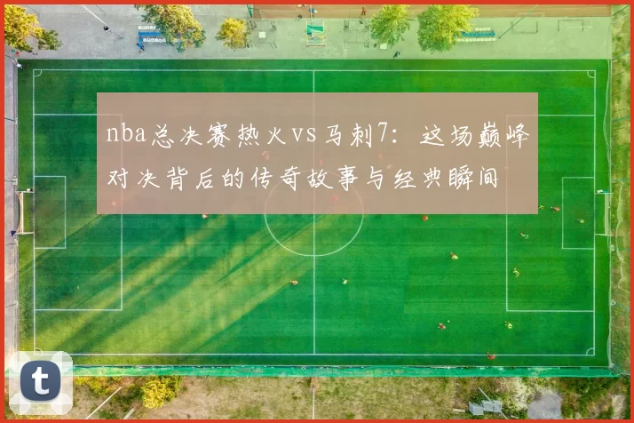 nba总决赛热火vs马刺7:这场巅峰对决背后的传奇故事与经典瞬间