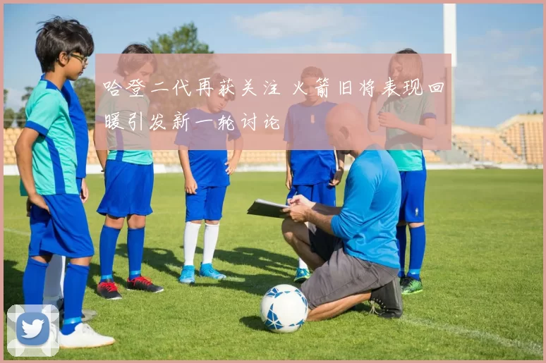 哈登二代再获关注 火箭旧将表现回暖引发新一轮讨论